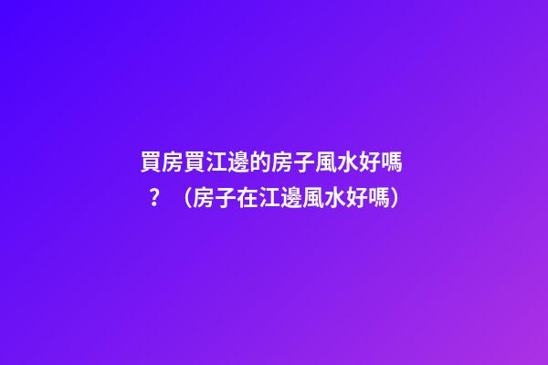 買房買江邊的房子風水好嗎？（房子在江邊風水好嗎）